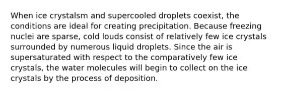 When ice crystalsm and supercooled droplets coexist, the conditions are ideal for creating precipitation. Because freezing nuclei are sparse, cold louds consist of relatively few ice crystals surrounded by numerous liquid droplets. Since the air is supersaturated with respect to the comparatively few ice crystals, the water molecules will begin to collect on the ice crystals by the process of deposition.