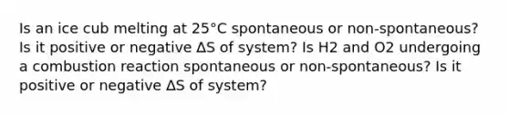 Is an ice cub melting at 25°C spontaneous or non-spontaneous? Is it positive or negative ∆S of system? Is H2 and O2 undergoing a combustion reaction spontaneous or non-spontaneous? Is it positive or negative ∆S of system?