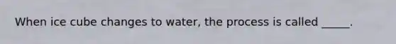 When ice cube changes to water, the process is called _____.