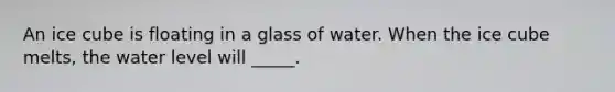 An ice cube is floating in a glass of water. When the ice cube melts, the water level will _____.