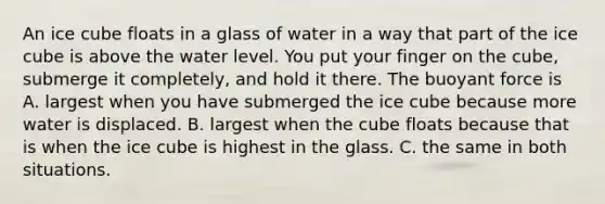 An ice cube floats in a glass of water in a way that part of the ice cube is above the water level. You put your finger on the cube, submerge it completely, and hold it there. The buoyant force is A. largest when you have submerged the ice cube because more water is displaced. B. largest when the cube floats because that is when the ice cube is highest in the glass. C. the same in both situations.