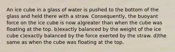 An ice cube in a glass of water is pushed to the bottom of the glass and held there with a straw. Consequently, the buoyant force on the ice cube is now a)<a href='https://www.questionai.com/knowledge/ktgHnBD4o3-greater-than' class='anchor-knowledge'>greater than</a> when the cube was floating at the top. b)exactly balanced by the weight of the ice cube c)exactly balanced by the force exerted by the straw. d)the same as when the cube was floating at the top.