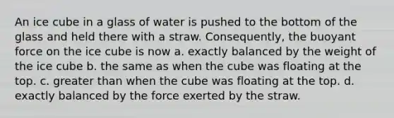 An ice cube in a glass of water is pushed to the bottom of the glass and held there with a straw. Consequently, the buoyant force on the ice cube is now a. exactly balanced by the weight of the ice cube b. the same as when the cube was floating at the top. c. greater than when the cube was floating at the top. d. exactly balanced by the force exerted by the straw.