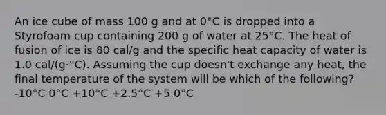 An ice cube of mass 100 g and at 0°C is dropped into a Styrofoam cup containing 200 g of water at 25°C. The heat of fusion of ice is 80 cal/g and the specific heat capacity of water is 1.0 cal/(g·°C). Assuming the cup doesn't exchange any heat, the final temperature of the system will be which of the following? -10°C 0°C +10°C +2.5°C +5.0°C