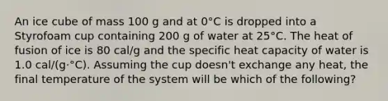 An ice cube of mass 100 g and at 0°C is dropped into a Styrofoam cup containing 200 g of water at 25°C. The heat of fusion of ice is 80 cal/g and the specific heat capacity of water is 1.0 cal/(g·°C). Assuming the cup doesn't exchange any heat, the final temperature of the system will be which of the following?