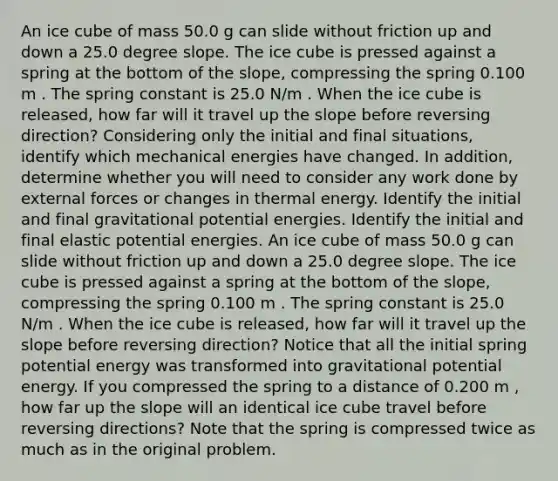 An ice cube of mass 50.0 g can slide without friction up and down a 25.0 degree slope. The ice cube is pressed against a spring at the bottom of the slope, compressing the spring 0.100 m . The spring constant is 25.0 N/m . When the ice cube is released, how far will it travel up the slope before reversing direction? Considering only the initial and final situations, identify which mechanical energies have changed. In addition, determine whether you will need to consider any work done by external forces or changes in thermal energy. Identify the initial and final gravitational potential energies. Identify the initial and final elastic potential energies. An ice cube of mass 50.0 g can slide without friction up and down a 25.0 degree slope. The ice cube is pressed against a spring at the bottom of the slope, compressing the spring 0.100 m . The spring constant is 25.0 N/m . When the ice cube is released, how far will it travel up the slope before reversing direction? Notice that all the initial spring potential energy was transformed into gravitational potential energy. If you compressed the spring to a distance of 0.200 m , how far up the slope will an identical ice cube travel before reversing directions? Note that the spring is compressed twice as much as in the original problem.