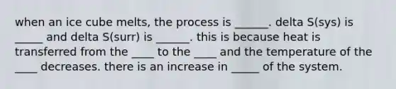 when an ice cube melts, the process is ______. delta S(sys) is _____ and delta S(surr) is ______. this is because heat is transferred from the ____ to the ____ and the temperature of the ____ decreases. there is an increase in _____ of the system.