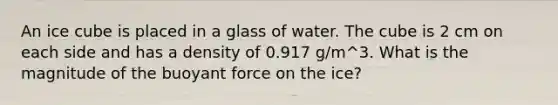 An ice cube is placed in a glass of water. The cube is 2 cm on each side and has a density of 0.917 g/m^3. What is the magnitude of the buoyant force on the ice?