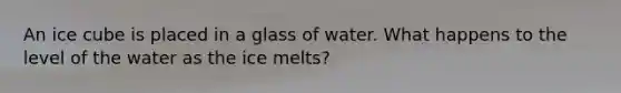 An ice cube is placed in a glass of water. What happens to the level of the water as the ice melts?