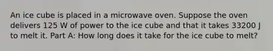 An ice cube is placed in a microwave oven. Suppose the oven delivers 125 W of power to the ice cube and that it takes 33200 J to melt it. Part A: How long does it take for the ice cube to melt?