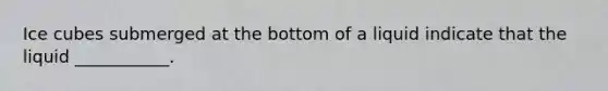 Ice cubes submerged at the bottom of a liquid indicate that the liquid ___________.