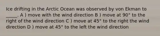 Ice drifting in the Arctic Ocean was observed by von Ekman to _____. A ) move with the wind direction B ) move at 90° to the right of the wind direction C ) move at 45° to the right the wind direction D ) move at 45° to the left the wind direction