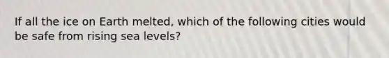 If all the ice on Earth melted, which of the following cities would be safe from rising sea levels?