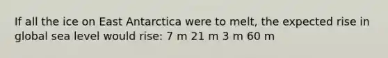 If all the ice on East Antarctica were to melt, the expected rise in global sea level would rise: 7 m 21 m 3 m 60 m