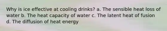 Why is ice effective at cooling drinks? a. The sensible heat loss of water b. The heat capacity of water c. The latent heat of fusion d. The diffusion of heat energy