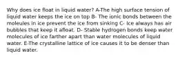 Why does ice float in liquid water? A-The high surface tension of liquid water keeps the ice on top B- The ionic bonds between the moleules in ice prevent the ice from sinking C- Ice always has air bubbles that keep it afloat. D- Stable hydrogen bonds keep water molecules of ice farther apart than water molecules of liquid water. E-The crystalline lattice of ice causes it to be denser than liquid water.