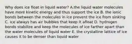 Why does ice float in liquid water? A.the liquid water molecules have more kinetic energy and thus support the ice B. the ionic bonds between the molecules in ice prevent the ice from sinking C. ice always has air bubbles that keep it afloat D. hydrogen bonds stabilize and keep the molecules of ice farther apart than the water molecules of liquid water E. the crystalline lattice of ice causes it to be denser than liquid water