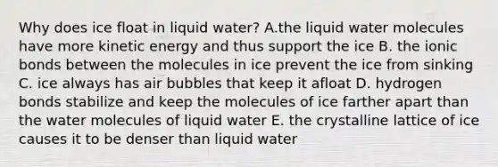 Why does ice float in liquid water? A.the liquid water molecules have more kinetic energy and thus support the ice B. the ionic bonds between the molecules in ice prevent the ice from sinking C. ice always has air bubbles that keep it afloat D. hydrogen bonds stabilize and keep the molecules of ice farther apart than the water molecules of liquid water E. the crystalline lattice of ice causes it to be denser than liquid water