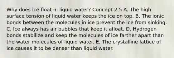 Why does ice float in liquid water? Concept 2.5 A. The high surface tension of liquid water keeps the ice on top. B. The ionic bonds between the molecules in ice prevent the ice from sinking. C. Ice always has air bubbles that keep it afloat. D. Hydrogen bonds stabilize and keep the molecules of ice farther apart than the water molecules of liquid water. E. The crystalline lattice of ice causes it to be denser than liquid water.