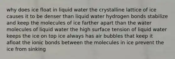 why does ice float in liquid water the crystalline lattice of ice causes it to be denser than liquid water hydrogen bonds stabilize and keep the molecules of ice farther apart than the water molecules of liquid water the high surface tension of liquid water keeps the ice on top ice always has air bubbles that keep it afloat the ionic bonds between the molecules in ice prevent the ice from sinking