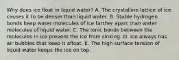 Why does ice float in liquid water? A. The crystalline lattice of ice causes it to be denser than liquid water. B. Stable hydrogen bonds keep water molecules of ice farther apart than water molecules of liquid water. C. The ionic bonds between the molecules in ice prevent the ice from sinking. D. Ice always has air bubbles that keep it afloat. E. The high surface tension of liquid water keeps the ice on top.