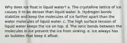 Why does ice float in liquid water? a. The crystalline lattice of ice causes it to be denser than liquid water. b. Hydrogen bonds stabilize and keep the molecules of ice farther apart than the water molecules of liquid water. c. The high surface tension of liquid water keeps the ice on top. d. The ionic bonds between the molecules in ice prevent the ice from sinking. e. Ice always has air bubbles that keep it afloat.