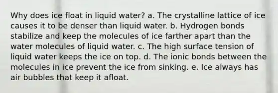 Why does ice float in liquid water? a. The crystalline lattice of ice causes it to be denser than liquid water. b. Hydrogen bonds stabilize and keep the molecules of ice farther apart than the water molecules of liquid water. c. The high surface tension of liquid water keeps the ice on top. d. The ionic bonds between the molecules in ice prevent the ice from sinking. e. Ice always has air bubbles that keep it afloat.