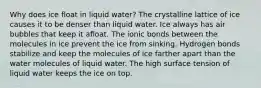 Why does ice float in liquid water? The crystalline lattice of ice causes it to be denser than liquid water. Ice always has air bubbles that keep it afloat. The ionic bonds between the molecules in ice prevent the ice from sinking. Hydrogen bonds stabilize and keep the molecules of ice farther apart than the water molecules of liquid water. The high surface tension of liquid water keeps the ice on top.