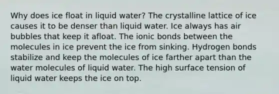 Why does ice float in liquid water? The crystalline lattice of ice causes it to be denser than liquid water. Ice always has air bubbles that keep it afloat. The ionic bonds between the molecules in ice prevent the ice from sinking. Hydrogen bonds stabilize and keep the molecules of ice farther apart than the water molecules of liquid water. The high surface tension of liquid water keeps the ice on top.