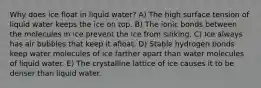 Why does ice float in liquid water? A) The high surface tension of liquid water keeps the ice on top. B) The ionic bonds between the molecules in ice prevent the ice from sinking. C) Ice always has air bubbles that keep it afloat. D) Stable hydrogen bonds keep water molecules of ice farther apart than water molecules of liquid water. E) The crystalline lattice of ice causes it to be denser than liquid water.