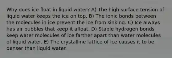 Why does ice float in liquid water? A) The high surface tension of liquid water keeps the ice on top. B) The ionic bonds between the molecules in ice prevent the ice from sinking. C) Ice always has air bubbles that keep it afloat. D) Stable hydrogen bonds keep water molecules of ice farther apart than water molecules of liquid water. E) The crystalline lattice of ice causes it to be denser than liquid water.