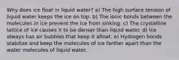 Why does ice float in liquid water? a) The high surface tension of liquid water keeps the ice on top. b) The ionic bonds between the molecules in ice prevent the ice from sinking. c) The crystalline lattice of ice causes it to be denser than liquid water. d) Ice always has air bubbles that keep it afloat. e) Hydrogen bonds stabilize and keep the molecules of ice farther apart than the water molecules of liquid water.