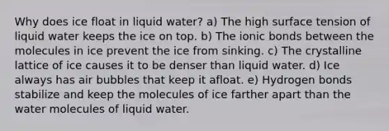 Why does ice float in liquid water? a) The high surface tension of liquid water keeps the ice on top. b) The ionic bonds between the molecules in ice prevent the ice from sinking. c) The crystalline lattice of ice causes it to be denser than liquid water. d) Ice always has air bubbles that keep it afloat. e) Hydrogen bonds stabilize and keep the molecules of ice farther apart than the water molecules of liquid water.