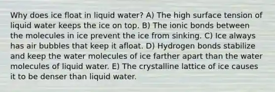 Why does ice float in liquid water? A) The high surface tension of liquid water keeps the ice on top. B) The ionic bonds between the molecules in ice prevent the ice from sinking. C) Ice always has air bubbles that keep it afloat. D) Hydrogen bonds stabilize and keep the water molecules of ice farther apart than the water molecules of liquid water. E) The crystalline lattice of ice causes it to be denser than liquid water.