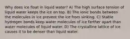 Why does ice float in liquid water? A) The high surface tension of liquid water keeps the ice on top. B) The ionic bonds between the molecules in ice prevent the ice from sinking. C) Stable hydrogen bonds keep water molecules of ice farther apart than water molecules of liquid water. D) The crystalline lattice of ice causes it to be denser than liquid water.