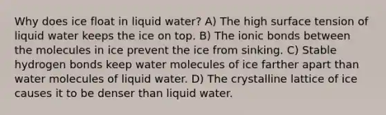 Why does ice float in liquid water? A) The high surface tension of liquid water keeps the ice on top. B) The ionic bonds between the molecules in ice prevent the ice from sinking. C) Stable hydrogen bonds keep water molecules of ice farther apart than water molecules of liquid water. D) The crystalline lattice of ice causes it to be denser than liquid water.