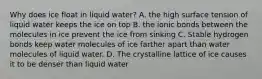 Why does ice float in liquid water? A. the high surface tension of liquid water keeps the ice on top B. the ionic bonds between the molecules in ice prevent the ice from sinking C. Stable hydrogen bonds keep water molecules of ice farther apart than water molecules of liquid water. D. The crystalline lattice of ice causes it to be denser than liquid water