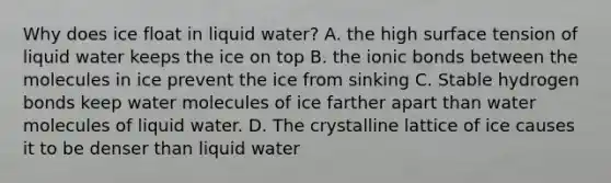 Why does ice float in liquid water? A. the high surface tension of liquid water keeps the ice on top B. the <a href='https://www.questionai.com/knowledge/kvOuFG6fy1-ionic-bonds' class='anchor-knowledge'>ionic bonds</a> between the molecules in ice prevent the ice from sinking C. Stable hydrogen bonds keep water molecules of ice farther apart than water molecules of liquid water. D. The crystalline lattice of ice causes it to be denser than liquid water