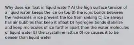 Why does ice float in liquid water? A) the high surface tension of a liquid water keeps the ice on top B) the ionic bonds between the molecules in ice prevent the ice from sinking C) ice always has air bubbles that keep it afloat D) hydrogen bonds stabilize and keep molecules of ice farther apart than the water molecules of liquid water E) the crystalline lattice 0f ice causes it to be denser than liquid water