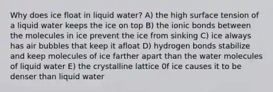 Why does ice float in liquid water? A) the high surface tension of a liquid water keeps the ice on top B) the ionic bonds between the molecules in ice prevent the ice from sinking C) ice always has air bubbles that keep it afloat D) hydrogen bonds stabilize and keep molecules of ice farther apart than the water molecules of liquid water E) the crystalline lattice 0f ice causes it to be denser than liquid water