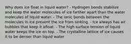 Why does ice float in liquid water? - Hydrogen bonds stabilize and keep the water molecules of ice farther apart than the water molecules of liquid water. - The ionic bonds between the molecules in ice prevent the ice from sinking. - Ice always has air bubbles that keep it afloat. - The high surface tension of liquid water keeps the ice on top. - The crystalline lattice of ice causes it to be denser than liquid water