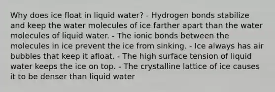 Why does ice float in liquid water? - Hydrogen bonds stabilize and keep the water molecules of ice farther apart than the water molecules of liquid water. - The <a href='https://www.questionai.com/knowledge/kvOuFG6fy1-ionic-bonds' class='anchor-knowledge'>ionic bonds</a> between the molecules in ice prevent the ice from sinking. - Ice always has air bubbles that keep it afloat. - The high surface tension of liquid water keeps the ice on top. - The crystalline lattice of ice causes it to be denser than liquid water