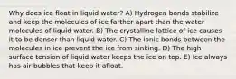 Why does ice float in liquid water? A) Hydrogen bonds stabilize and keep the molecules of ice farther apart than the water molecules of liquid water. B) The crystalline lattice of ice causes it to be denser than liquid water. C) The ionic bonds between the molecules in ice prevent the ice from sinking. D) The high surface tension of liquid water keeps the ice on top. E) Ice always has air bubbles that keep it afloat.