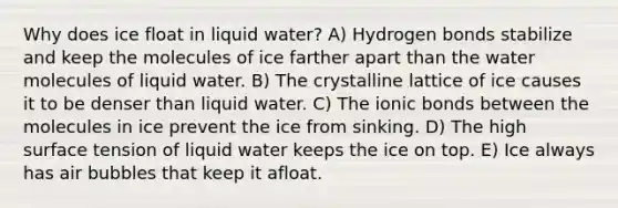 Why does ice float in liquid water? A) Hydrogen bonds stabilize and keep the molecules of ice farther apart than the water molecules of liquid water. B) The crystalline lattice of ice causes it to be denser than liquid water. C) The ionic bonds between the molecules in ice prevent the ice from sinking. D) The high surface tension of liquid water keeps the ice on top. E) Ice always has air bubbles that keep it afloat.