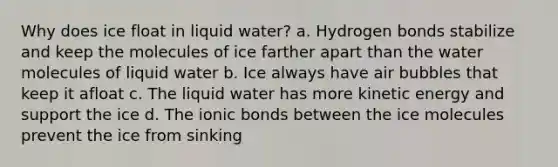 Why does ice float in liquid water? a. Hydrogen bonds stabilize and keep the molecules of ice farther apart than the water molecules of liquid water b. Ice always have air bubbles that keep it afloat c. The liquid water has more kinetic energy and support the ice d. The ionic bonds between the ice molecules prevent the ice from sinking