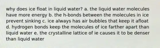 why does ice float in liquid water? a. the liquid water molecules have more energy b. the h-bonds between the molecules in ice prevent sinking c. ice always has air bubbles that keep it afloat d. hydrogen bonds keep the molecules of ice farther apart than liquid water e. the crystalline lattice of ie causes it to be denser than liquid water