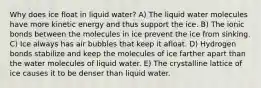 Why does ice float in liquid water? A) The liquid water molecules have more kinetic energy and thus support the ice. B) The ionic bonds between the molecules in ice prevent the ice from sinking. C) Ice always has air bubbles that keep it afloat. D) Hydrogen bonds stabilize and keep the molecules of ice farther apart than the water molecules of liquid water. E) The crystalline lattice of ice causes it to be denser than liquid water.