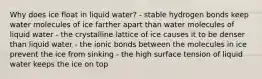 Why does ice float in liquid water? - stable hydrogen bonds keep water molecules of ice farther apart than water molecules of liquid water - the crystalline lattice of ice causes it to be denser than liquid water - the ionic bonds between the molecules in ice prevent the ice from sinking - the high surface tension of liquid water keeps the ice on top