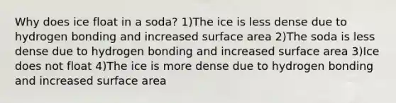 Why does ice float in a soda? 1)The ice is less dense due to hydrogen bonding and increased surface area 2)The soda is less dense due to hydrogen bonding and increased surface area 3)Ice does not float 4)The ice is more dense due to hydrogen bonding and increased surface area