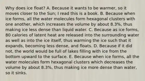 Why does ice float? A. Because it wants to be warmer, so it moves closer to the Sun; I read this is a book. B. Because when ice forms, all the water molecules form hexagonal clusters with one another, which increases the volume by about 8.3%, thus making ice less dense than liquid water. C. Because as ice forms, 80 calories of latent heat are released into the surrounding water as well as into the ice itself, thus warming the ice such that it expands, becoming less dense, and floats. D. Because if it did not, the world would be full of lakes filling with ice from the bottom upward to the surface. E. Because when ice forms, all the water molecules form hexagonal clusters which decreases the volume by about 8.3%, thus making ice more dense than water, so it sinks.